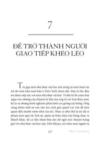 ĐỂ TRỞ THÀNH NGƯỜI
GIAO TIẾP KHÉO LÉO
Tôi gặp một nhà thực vật học nổi tiếng tại một buổi ăn
tối do một nhà xuất bản ở New York chiêu đãi. Đây là lần đầu
tôi được tiếp xúc với một nhà thực vật học. Vì thế tôi bị cuốn hút
ngay vào những câu chuyện lý thú của ông về các loại thảo mộc
kỳ lạ và những kinh nghiệm phát triển các giống cây kiểng. Ông
cũng nhiệt tình tư vấn cho tôi cách giải quyết vài vấn đề liên
quan đến mảnh vườn nhỏ của tôi. Thực ra như thế là tôi đã vi
phạm mọi quy tắc lịch sự, quên sự hiện diện của hàng chục vị
khách khác, kể cả chủ nhân bữa tiệc để ngồi nói chuyện hàng
giờ với nhà thực vật học này. Đến khuya, tôi chào mọi người ra
127
 