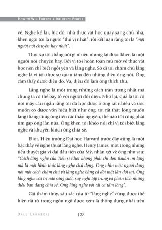 về. Nghe kể lại, lúc đó, nhà thực vật học quay sang chủ nhà,
khen ngợi tôi là người “thú vị nhất”, rồi kết luận rằng tôi là “một
người nói chuyện hay nhất”.
Thực sự tôi chẳng nói gì nhiều nhưng lại được khen là một
người nói chuyện hay. Bởi vì tôi hoàn toàn mù mờ về thực vật
học nên chỉ biết ngồi yên và lắng nghe. Sở dĩ tôi chăm chú lắng
nghe là vì tôi thực sự quan tâm đến những điều ông nói. Ông
cảm thấy được điều đó. Và, điều đó làm ông thích thú.
Lắng nghe là một trong những cách trân trọng nhất mà
chúng ta có thể bày tỏ với người đối diện. Nhớ lại, quả là tôi có
nói mấy câu ngắn rằng tôi đã học được ở ông rất nhiều và ước
muốn có được vốn hiểu biết như ông, tôi rất thật lòng muốn
lang thang cùng ông trên các thảo nguyên, thế nào tôi cũng phải
tìm gặp ông lần nữa. Ông khen tôi khéo nói chỉ vì tôi biết lắng
nghe và khuyến khích ông chia sẻ.
Eliot, Hiệu trưởng Đại học Harvard trước đây cũng là một
bậc thầy về nghệ thuật lắng nghe. Henry James, một trong những
tiểu thuyết gia vĩ đại đầu tiên của Mỹ, nhận xét về ông như sau:
“Cách lắng nghe của Tiến sĩ Eliot không phải chỉ đơn thuần im lặng
mà là một hình thức lắng nghe chủ động. Ông nhìn mặt người đang
nói một cách chăm chú và lắng nghe bằng cả đôi mắt lẫn đôi tai. Ông
lắng nghe với trí não sáng suốt, suy nghĩ tập trung và phân tích những
điều bạn đang chia sẻ. Ông lắng nghe với tất cả tấm lòng”.
Cái thâm thúy, sâu sắc của từ “lắng nghe” cũng được thể
hiện rất rõ trong ngôn ngữ được xem là thông dụng nhất trên
128
HOW TO WIN FRIENDS & INFLUENCE PEOPLE
 