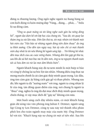đứng ra thương lượng. Ông ngồi nghe người nọ hung hăng xả
cơn kích động và luôn miệng đáp “Vâng,.. đúng,… phải,…” biểu
lộ sự đồng cảm.
“Ông ta quát mắng và tôi lắng nghe suốt gần ba tiếng đồng
hồ”, người đại diện kể với lớp học của chúng tôi, “Sau đó, tôi quay lại
thăm ông ta vài lần nữa. Đến lần thứ tư, tôi mặc nhiên trở thành một
hội viên của “Hội bảo vệ những người đóng tiền điện thoại” do ông
ta khởi xướng. Cho đến tận ngày nay, hội ấy vẫn chỉ có một thành
viên duy nhất là tôi nếu không kể người sáng lập… Tôi không hề nhắc
đến mục đích của các cuộc viếng thăm. Nhưng đến lần gặp gỡ thứ tư,
sau khi đã xả hết mọi bực tức bị dồn nén, ông ta tự nguyện thanh toán
tất cả hóa đơn và rút lại mọi đơn khiếu kiện”.
Người khách hàng này đã tự xem mình là một hiệp sĩ bảo
vệ công lý chống lại sự bóc lột tàn nhẫn. Nhưng điều ông thực sự
mong muốn chính là cái cảm giác thấy mình quan trọng. Lúc đầu,
ông tìm cảm giác ấy bằng cách gây gổ và than phiền. Nhưng sau
đó, khi người ta đã “xuống nước” với ông, người ta công nhận lý
lẽ của ông, tán đồng quan điểm của ông, nói chung là người ta
“thua” ông, nghĩa là ông đã đạt mục đích thấy mình quan trọng,
chiến thắng, vì vậy mục đích để “gây sự” không còn nữa.
Một buổi sáng cách đây nhiều năm, có một khách hàng
giận dữ xông vào văn phòng ông Julian F. Detmer, người sáng
lập Công ty Len Detmer, công ty sau này trở thành nhà phân
phối len cho toàn ngành may mặc của nước Mỹ. Ông Detmer
kể với tôi: “Khách hàng này nợ chúng tôi một số tiền nhỏ. Sau khi
131
Đ Ắ C N H Â N T Â M
 