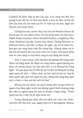 Garfield đã phúc đáp lá thư của cậu. Cậu cũng viết thư cho
tướng Grant để hỏi về một trận đánh, Grant đã đưa cả bản đồ
cho cậu xem rồi còn mời cậu bé 14 tuổi này ăn trưa, ngồi nói
chuyện suốt buổi chiều.
Chẳng bao lâu, cậu bé chạy việc vặt của Western Union đã
thư từ qua lại với nhiều nhân vật nổi tiếng nhất của đất nước:
Ralph Waldo Emerson, Oliver Wendell Holmes, Longfellow, Phu
nhân Abraham Lincoln, Louisa May Alcott, Tướng Sherman và
Jefferson Davis. Mỗi khi có được kỳ nghỉ, cậu lại đi thăm họ,
bao giờ cậu cũng được tiếp đãi nồng hậu. Những nhân vật vĩ
đại này đã truyền cho cậu một niềm tin vô giá, một quan điểm
mới về cuộc sống và một khát vọng tự xây dựng đời mình.
Isaac F. Marcosson, một nhà báo đã phỏng vấn hàng trăm
nhân vật lừng danh đã nhận xét rằng nhiều người không tạo
được ấn tượng thuận lợi ban đầu bởi vì họ không biết lắng
nghe: “Họ quá quan tâm tới điều họ sắp nói đến nỗi không để tai lắng
nghe người đối diện… Nhiều nhân vật kiệt xuất đã bảo tôi rằng họ
thích người nghe giỏi hơn người nói giỏi, nhưng khả năng lắng nghe
xem ra hiếm có hơn mọi đức tính tốt khác”.
Không chỉ các nhân vật quan trọng mới mong muốn có
người chịu lắng nghe mình mà những người bình thường cũng
thế; như có người từng viết trên tờ Reader’s Digest rằng: “Nhiều
người mời bác sĩ đến chỉ để nghe mình nói”.
Trong những giờ phút đen tối nhất của cuộc nội chiến,
Lincoln viết thư mời một người bạn cũ ở Springfield, Illinois
134
HOW TO WIN FRIENDS & INFLUENCE PEOPLE
 
