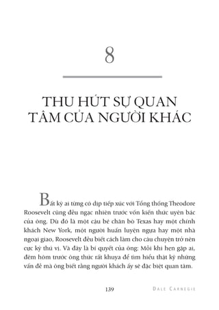 THU HÚT SỰ QUAN
TÂM CỦA NGƯỜI KHÁC
Bất kỳ ai từng có dịp tiếp xúc với Tổng thống Theodore
Roosevelt cũng đều ngạc nhiên trước vốn kiến thức uyên bác
của ông. Dù đó là một cậu bé chăn bò Texas hay một chính
khách New York, một người huấn luyện ngựa hay một nhà
ngoại giao, Roosevelt đều biết cách làm cho câu chuyện trở nên
cực kỳ thú vị. Và đây là bí quyết của ông: Mỗi khi hẹn gặp ai,
đêm hôm trước ông thức rất khuya để tìm hiểu thật kỹ những
vấn đề mà ông biết rằng người khách ấy sẽ đặc biệt quan tâm.
139
 