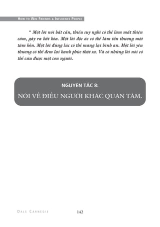 * Một lời nói bất cẩn, thiếu suy nghĩ có thể làm mất thiện
cảm, gây ra bất hòa. Một lời độc ác có thể làm tổn thương một
tâm hồn. Một lời đúng lúc có thể mang lại bình an. Một lời yêu
thương có thể đem lại hạnh phúc thật sự. Và có những lời nói có
thể cứu được một con người.
NGUYÊN TẮC 8:
142
HOW TO WIN FRIENDS & INFLUENCE PEOPLE
 