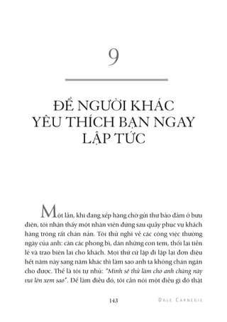 ĐỂ NGƯỜI KHÁC
YÊU THÍCH BẠN NGAY
LẬP TỨC
Một lần, khi đang xếp hàng chờ gửi thư bảo đảm ở bưu
điện, tôi nhận thấy một nhân viên đứng sau quầy phục vụ khách
hàng trông rất chán nản. Tôi thử nghĩ về các công việc thường
ngày của anh: cân các phong bì, dán những con tem, thối lại tiền
lẻ và trao biên lai cho khách. Mọi thứ cứ lặp đi lặp lại đơn điệu
hết năm này sang năm khác thì làm sao anh ta không chán ngán
cho được. Thế là tôi tự nhủ: “Mình sẽ thử làm cho anh chàng này
vui lên xem sao”. Để làm điều đó, tôi cần nói một điều gì đó thật
143
 