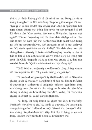 thú vị, dĩ nhiên không phải về tôi mà về anh ta. Tôi quan sát và
một ý tưởng hiện ra. Khi anh đang cân phong thư tôi gửi, tôi nói:
“Ước gì tôi có mái tóc đẹp như tóc của anh”. Anh ta ngẩng lên, hơi
ngạc nhiên, gương mặt bỗng dãn ra với nụ cười rộng mở và trả
lời khiêm tốn: “Cảm ơn ông, hôm nay nó không được đẹp như mọi
ngày!”. Tôi cam đoan rằng mái tóc của anh ta rất đẹp, nó tạo cho
anh ta một nét nam tính thật đặc biệt và anh ta đã rất vui. Chúng
tôi tiếp tục cuộc trò chuyện, cuối cùng anh ta tiết lộ một cách vui
vẻ: “Có nhiều người khen tóc tôi rồi đấy!”. Tôi chắc rằng hôm đó
chàng thanh niên này đi ăn trưa với đầu ngẩng cao đầy tự hào và
hẳn là khi về nhà anh ta sẽ kể với vợ mình điều đó trong bữa
cơm tối. Chắc rằng anh chàng sẽ nhìn vào gương và tự hào nói
với chính mình: “Quả là mình có mái tóc thật phong độ!”.
Tôi đã kể câu chuyện này một lần trước công chúng, và sau
đó một người hỏi tôi: “Ông muốn được gì ở người ấy?”.
Tôi muốn được gì ở người ấy khi làm điều đó ư? Nếu như
chúng ta ích kỷ một cách đáng khinh bỉ đến nỗi không thể chia
sẻ được một ít hạnh phúc và tặng một lời khen ngợi thành thực
mà không mưu cầu lợi ích cho riêng mình, nếu như tâm hồn
chúng ta không lớn hơn những mục đích, vụ lợi, thì chắc chắn
chúng ta sẽ thất bại và rất đáng bị thất bại.
Thật lòng, tôi cũng muốn đạt được một điều từ việc này.
Tôi muốn một điều vô giá. Và, tôi đã có được nó. Đó là cảm giác
cao quý rằng mình đã làm được một điều có ích cho người khác
mà không cần phải được đền đáp. Khi cho đi bằng tất cả tấm
lòng, tôi cảm thấy mình đã nhận lại nhiều hơn thế.
144
HOW TO WIN FRIENDS & INFLUENCE PEOPLE
 