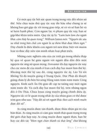Có một quy tắc hết sức quan trọng trong việc đối nhân xử
thế. Nếu chịu tuân thủ quy tắc này thì hầu như chúng ta sẽ
không bao giờ gặp rắc rối trong giao tiếp, sẽ có vô số bạn bè và
sẽ luôn hạnh phúc. Còn ngược lại, vi phạm quy tắc này, bạn sẽ
gặp khó khăn triền miên. Quy tắc ấy là: “Luôn luôn làm cho người
khác cảm thấy họ quan trọng“. William James nói: “Nguyên tắc sâu
xa nhất trong bản chất con người là sự thèm khát được khen ngợi.”
Đây chính là điều khiến con người trở nên khác biệt với muôn
loài và thúc đẩy nền văn minh nhân loại phát triển.
Những cuộc nghiên cứu của các triết gia trong nhiều thập
kỷ qua về quan hệ giữa người với người đều dẫn đến một
nguyên tắc ứng xử quan trọng. Zoroaster đã dạy nguyên tắc này
cho các môn đệ của mình ở Iran cách đây hai mươi lăm thế kỷ.
Khoảng một thế kỷ sau đó, cũng nguyên tắc ấy, Lão Tử rồi
Khổng Tử đã truyền giảng ở Trung Quốc. Đức Phật đã thuyết
giảng chân lý đó bên bờ sông Hằng năm trăm năm trước Công
nguyên. Kinh sách Ấn Độ giáo đề cập tư tưởng này một ngàn
năm trước đó. Và cách đây hai mươi thế kỷ, trên những ngọn
đồi ở Do Thái, Chúa Jesus cũng truyền giảng chính điều ấy.
Nguyên tắc có lẽ quan trọng nhất ấy của nhân gian có thể được
tóm gọn như sau: “Hãy đối xử với người khác theo cách mình muốn
được đối xử”.
Ai cũng muốn được tán thành, được thừa nhận giá trị của
bản thân. Ai cũng muốn có cảm giác mình thật quan trọng trong
thế giới chật hẹp này. Ai cũng muốn được người thân, bạn bè
hay các đối tác “khen ngợi chân thành và thật lòng” chứ không
145
Đ Ắ C N H Â N T Â M
 