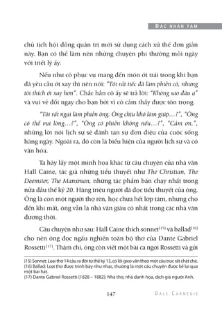 chủ tịch hội đồng quản trị mới sử dụng cách xử thế đơn giản
này. Bạn có thể làm nên những chuyện phi thường mỗi ngày
với triết lý ấy.
Nếu như cô phục vụ mang đến món ớt trái trong khi bạn
đã yêu cầu ớt xay thì nên nói: “Tôi rất tiếc đã làm phiền cô, nhưng
tôi thích ớt xay hơn”. Chắc hẳn cô ấy sẽ trả lời: “Không sao đâu ạ”
và vui vẻ đổi ngay cho bạn bởi vì cô cảm thấy được tôn trọng.
“Tôi rất ngại làm phiền ông. Ông chịu khó làm giúp…?”, “Ông
có thể vui lòng…?”, “Ông có phiền không nếu…?”, “Cảm ơn.”,
những lời nói lịch sự sẽ đánh tan sự đơn điệu của cuộc sống
hàng ngày. Ngoài ra, đó còn là biểu hiện của người lịch sự và có
văn hóa.
Ta hãy lấy một minh họa khác từ câu chuyện của nhà văn
Hall Caine, tác giả những tiểu thuyết như The Christian, The
Deemster, The Manxman, những tác phẩm bán chạy nhất trong
nửa đầu thế kỷ 20. Hàng triệu người đã đọc tiểu thuyết của ông.
Ông là con một người thợ rèn, học chưa hết lớp tám, nhưng cho
đến khi mất, ông vẫn là nhà văn giàu có nhất trong các nhà văn
đương thời.
Câu chuyện như sau: Hall Caine thích sonnet(15)
và ballad(16)
cho nên ông đọc ngấu nghiến toàn bộ thơ của Dante Gabriel
Rossetti(17)
. Thậm chí, ông còn viết một bài ca ngợi Rossetti và gửi
147
Đ Ắ C N H Â N T Â M
(15) Sonnet: Loại thơ 14 câu ra đời từ thế kỷ 13, có lối gieo vần theo một cấu trúc rất chặt chẽ.
(16) Ballad: Loại thơ được trình bày như nhạc, thường là một câu chuyện được kể lại qua
một bài hát.
(17) Dante Gabriel Rossetti (1828 – 1882): Nhà thơ, nhà danh họa, dịch giả người Anh.
 