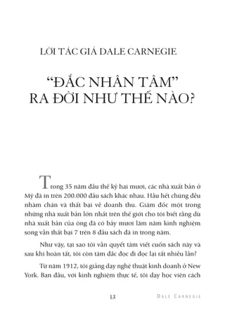 LỜI TÁC GIẢ DALE CARNEGIE
“ĐẮC NHÂN TÂM”
RA ĐỜI NHƯ THẾ NÀO?
Trong 35 năm đầu thế kỷ hai mươi, các nhà xuất bản ở
Mỹ đã in trên 200.000 đầu sách khác nhau. Hầu hết chúng đều
nhàm chán và thất bại về doanh thu. Giám đốc một trong
những nhà xuất bản lớn nhất trên thế giới cho tôi biết rằng dù
nhà xuất bản của ông đã có bảy mươi lăm năm kinh nghiệm
song vẫn thất bại 7 trên 8 đầu sách đã in trong năm.
Như vậy, tại sao tôi vẫn quyết tâm viết cuốn sách này và
sau khi hoàn tất, tôi còn tâm đắc đọc đi đọc lại rất nhiều lần?
Từ năm 1912, tôi giảng dạy nghệ thuật kinh doanh ở New
York. Ban đầu, với kinh nghiệm thực tế, tôi dạy học viên cách
13
 