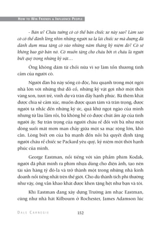 - Bán ư? Cháu tưởng cô có thể bán chiếc xe này sao? Làm sao
cô có thể đành lòng nhìn những người xa lạ lái chiếc xe mà dượng đã
dành dụm mua tặng cô vào những năm tháng kỷ niệm đó? Cô sẽ
không bao giờ bán nó. Cô muốn tặng cho cháu bởi vì cháu là người
biết quý trọng những kỷ vật…
Ông không dám từ chối nữa vì sợ làm tổn thương tình
cảm của người cô.
Người đàn bà này sống cô độc, hiu quạnh trong một ngôi
nhà lớn với những thứ đồ cổ, những kỷ vật gợi nhớ một thời
vàng son, tươi trẻ, vinh dự và tràn đầy hạnh phúc. Bà thèm khát
được chia sẻ cảm xúc, muốn được quan tâm và trân trọng, được
người ta nhắc đến những ký ức, quá khứ ngọt ngào của mình
nhưng từ lâu lắm rồi, bà không hề có được chút ấm áp của tình
người ấy. Sự trân trọng của người cháu rể đối với bà như một
dòng suối mát mơn man chảy giữa một sa mạc rộng lớn, khô
cằn. Lòng biết ơn của bà mạnh đến nỗi bà quyết định tặng
người cháu rể chiếc xe Packard yêu quý, kỷ niệm một thời hạnh
phúc của mình.
George Eastman, nổi tiếng với sản phẩm phim Kodak,
người đã phát minh ra phim nhựa dùng cho điện ảnh, tạo nên
tài sản hàng tỷ đô-la và trở thành một trong những nhà kinh
doanh nổi tiếng nhất trên thế giới. Cho dù thành tích phi thường
như vậy, ông vẫn khao khát được khen tặng hệt như bạn và tôi.
Khi Eastman đang xây dựng Trường âm nhạc Eastman,
cũng như nhà hát Kilbourn ở Rochester, James Adamson lúc
152
HOW TO WIN FRIENDS & INFLUENCE PEOPLE
 