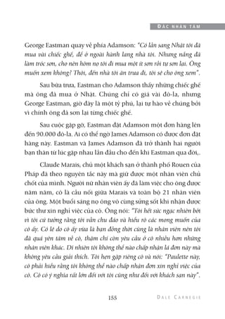 George Eastman quay về phía Adamson: “Có lần sang Nhật tôi đã
mua vài chiếc ghế, để ở ngoài hành lang nhà tôi. Nhưng nắng đã
làm tróc sơn, cho nên hôm nọ tôi đi mua một ít sơn rồi tự sơn lại. Ông
muốn xem không? Thôi, đến nhà tôi ăn trưa đi, tôi sẽ cho ông xem”.
Sau bữa trưa, Eastman cho Adamson thấy những chiếc ghế
mà ông đã mua ở Nhật. Chúng chỉ có giá vài đô-la, nhưng
George Eastman, giờ đây là một tỷ phú, lại tự hào về chúng bởi
vì chính ông đã sơn lại từng chiếc ghế.
Sau cuộc gặp gỡ, Eastman đặt Adamson một đơn hàng lên
đến 90.000 đô-la. Ai có thể ngờ James Adamson có được đơn đặt
hàng này. Eastman và James Adamson đã trở thành hai người
bạn thân từ lúc gặp nhau lần đầu cho đến khi Eastman qua đời,.
Claude Marais, chủ một khách sạn ở thành phố Rouen của
Pháp đã theo nguyên tắc này mà giữ được một nhân viên chủ
chốt của mình. Người nữ nhân viên ấy đã làm việc cho ông được
năm năm, cô là cầu nối giữa Marais và toàn bộ 21 nhân viên
của ông. Một buổi sáng nọ ông vô cùng sửng sốt khi nhận được
bức thư xin nghỉ việc của cô. Ông nói: “Tôi hết sức ngạc nhiên bởi
vì tôi cứ tưởng rằng tôi vẫn chu đáo và hiểu rõ các mong muốn của
cô ấy. Có lẽ do cô ấy vừa là bạn đồng thời cũng là nhân viên nên tôi
đã quá yên tâm về cô, thậm chí còn yêu cầu ở cô nhiều hơn những
nhân viên khác. Dĩ nhiên tôi không thể nào chấp nhận lá đơn này mà
không yêu cầu giải thích. Tôi hẹn gặp riêng cô và nói: “Paulette này,
cô phải hiểu rằng tôi không thể nào chấp nhận đơn xin nghỉ việc của
cô. Cô có ý nghĩa rất lớn đối với tôi cũng như đối với khách sạn này”.
155
Đ Ắ C N H Â N T Â M
 