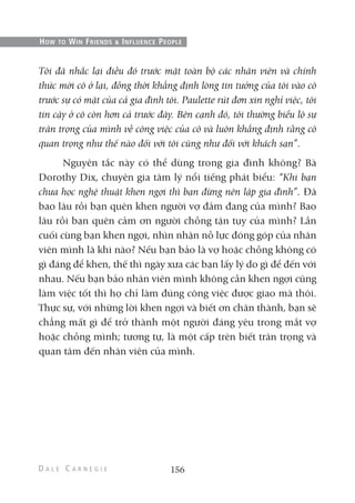 Tôi đã nhắc lại điều đó trước mặt toàn bộ các nhân viên và chính
thức mời cô ở lại, đồng thời khẳng định lòng tin tưởng của tôi vào cô
trước sự có mặt của cả gia đình tôi. Paulette rút đơn xin nghỉ việc, tôi
tin cậy ở cô còn hơn cả trước đây. Bên cạnh đó, tôi thường biểu lộ sự
trân trọng của mình về công việc của cô và luôn khẳng định rằng cô
quan trọng như thế nào đối với tôi cũng như đối với khách sạn”.
Nguyên tắc này có thể dùng trong gia đình không? Bà
Dorothy Dix, chuyên gia tâm lý nổi tiếng phát biểu: “Khi bạn
chưa học nghệ thuật khen ngợi thì bạn đừng nên lập gia đình”. Đã
bao lâu rồi bạn quên khen người vợ đảm đang của mình? Bao
lâu rồi bạn quên cảm ơn người chồng tận tụy của mình? Lần
cuối cùng bạn khen ngợi, nhìn nhận nỗ lực đóng góp của nhân
viên mình là khi nào? Nếu bạn bảo là vợ hoặc chồng không có
gì đáng để khen, thế thì ngày xưa các bạn lấy lý do gì để đến với
nhau. Nếu bạn bảo nhân viên mình không cần khen ngợi cũng
làm việc tốt thì họ chỉ làm đúng công việc được giao mà thôi.
Thực sự, với những lời khen ngợi và biết ơn chân thành, bạn sẽ
chẳng mất gì để trở thành một người đáng yêu trong mắt vợ
hoặc chồng mình; tương tự, là một cấp trên biết trân trọng và
quan tâm đến nhân viên của mình.
156
HOW TO WIN FRIENDS & INFLUENCE PEOPLE
 