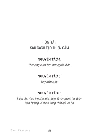 NGUYÊN TẮC 4:
Thật lòng quan tâm đến người khác.
NGUYÊN TẮC 5:
Hãy mỉm cười!
NGUYÊN TẮC 6:
Luôn nhớ rằng tên của một người là âm thanh êm đềm,
thân thương và quan trọng nhất đối với họ.
158
 