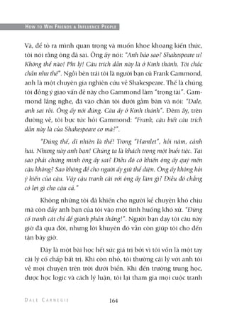 Và, để tỏ ra mình quan trọng và muốn khoe khoang kiến thức,
tôi nói rằng ông đã sai. Ông ấy nói: “Anh bảo sao? Shakespeare ư?
Không thể nào! Phi lý! Câu trích dẫn này là ở Kinh thánh. Tôi chắc
chắn như thế”. Ngồi bên trái tôi là người bạn cũ Frank Gammond,
anh là một chuyên gia nghiên cứu về Shakespeare. Thế là chúng
tôi đồng ý giao vấn đề này cho Gammond làm “trọng tài”. Gam-
mond lắng nghe, đá vào chân tôi dưới gầm bàn và nói: “Dale,
anh sai rồi. Ông ấy nói đúng. Câu ấy ở Kinh thánh”. Đêm ấy, trên
đường về, tôi bực tức hỏi Gammond: “Frank, cậu biết câu trích
dẫn này là của Shakespeare cơ mà?”.
“Đúng thế, dĩ nhiên là thế! Trong “Hamlet”, hồi năm, cảnh
hai. Nhưng này anh bạn! Chúng ta là khách trong một buổi tiệc. Tại
sao phải chứng minh ông ấy sai? Điều đó có khiến ông ấy quý mến
cậu không? Sao không để cho người ấy giữ thể diện. Ông ấy không hỏi
ý kiến của cậu. Vậy cậu tranh cãi với ông ấy làm gì? Điều đó chẳng
có lợi gì cho cậu cả.”
Không những tôi đã khiến cho người kể chuyện khó chịu
mà còn đẩy anh bạn của tôi vào một tình huống khó xử. “Đừng
cố tranh cãi chỉ để giành phần thắng!”. Người bạn dạy tôi câu này
giờ đã qua đời, nhưng lời khuyên đó vẫn còn giúp tôi cho đến
tận bây giờ.
Đây là một bài học hết sức giá trị bởi vì tôi vốn là một tay
cãi lý cố chấp bất trị. Khi còn nhỏ, tôi thường cãi lý với anh tôi
về mọi chuyện trên trời dưới biển. Khi đến trường trung học,
được học logic và cách lý luận, tôi lại tham gia mọi cuộc tranh
164
HOW TO WIN FRIENDS & INFLUENCE PEOPLE
 