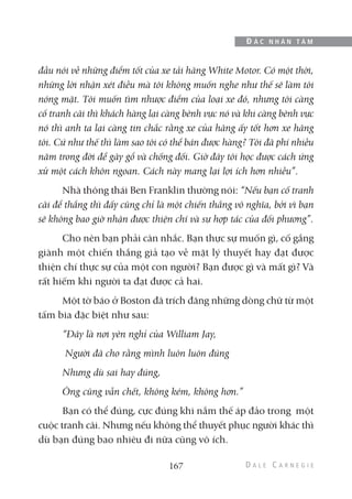 đầu nói về những điểm tốt của xe tải hãng White Motor. Có một thời,
những lời nhận xét điều mà tôi không muốn nghe như thế sẽ làm tôi
nóng mặt. Tôi muốn tìm nhược điểm của loại xe đó, nhưng tôi càng
cố tranh cãi thì khách hàng lại càng bênh vực nó và khi càng bênh vực
nó thì anh ta lại càng tin chắc rằng xe của hãng ấy tốt hơn xe hãng
tôi. Cứ như thế thì làm sao tôi có thể bán được hàng? Tôi đã phí nhiều
năm trong đời để gây gổ và chống đối. Giờ đây tôi học được cách ứng
xử một cách khôn ngoan. Cách này mang lại lợi ích hơn nhiều”.
Nhà thông thái Ben Franklin thường nói: “Nếu bạn cố tranh
cãi để thắng thì đấy cũng chỉ là một chiến thắng vô nghĩa, bởi vì bạn
sẽ không bao giờ nhận được thiện chí và sự hợp tác của đối phương”.
Cho nên bạn phải cân nhắc. Bạn thực sự muốn gì, cố gắng
giành một chiến thắng giả tạo về mặt lý thuyết hay đạt được
thiện chí thực sự của một con người? Bạn được gì và mất gì? Và
rất hiếm khi người ta đạt được cả hai.
Một tờ báo ở Boston đã trích đăng những dòng chữ từ một
tấm bia đặc biệt như sau:
“Đây là nơi yên nghỉ của William Jay,
Người đã cho rằng mình luôn luôn đúng
Nhưng dù sai hay đúng,
Ông cũng vẫn chết, không kém, không hơn.”
Bạn có thể đúng, cực đúng khi nắm thế áp đảo trong một
cuộc tranh cãi. Nhưng nếu không thể thuyết phục người khác thì
dù bạn đúng bao nhiêu đi nữa cũng vô ích.
167
Đ Ắ C N H Â N T Â M
 