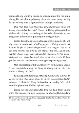 tự nhiên là ông lớn tiếng trấn áp để khẳng định uy thế của mình.
Nhưng khi đối phương đã công nhận tầm quan trọng của ông
thì lập tức ông tỏ ra là người dễ cảm thông và độ lượng.
Đức Phật dạy: “Oán không bao giờ diệt được oán, chỉ có tình
thương yêu mới diệt được oán”. Tranh cãi không giải quyết được
bất hòa, chỉ có lòng khoan dung và thiện chí nhìn nhận sự việc
bằng quan điểm của đối phương mới hòa giải được.
Có lần Tổng thống Lincoln khuyên một sĩ quan trẻ khi anh
này tranh cãi dữ dội với một đồng nghiệp: “Không ai muốn tiến
thân mà lại phí thì giờ vào chuyện tranh chấp riêng tư. Việc đó chỉ
làm hỏng tính khí của mình và làm mất đi sự tự chủ. Đôi khi cũng
phải biết nhường người khác, mặc dầu biết rõ mình có lý. Thà nhường
lối cho một con chó còn hơn tranh nhau với nó để bị nó cắn. Vì dù có
giết được con chó sau đó thì vết cắn cũng không lành ngay được”.
Một bài viết trong “Bits and Pieces”(18)
có thể đưa ra vài gợi
ý giúp bạn tránh những bất đồng và không rơi vào các cuộc
tranh cãi không cần thiết:
Sẵn sàng chấp nhận việc bất đồng quan điểm: “Khi hai đối
tác bao giờ cũng nhất trí với nhau, thì chỉ cần ý của một bên là đủ”.
Nếu như có ý kiến bất đồng, đó là cơ hội để bạn kịp điều chỉnh
trước khi phạm một lỗi lầm nghiêm trọng.
Đừng tin vào cảm nhận đầu tiên của bạn: Phản ứng tự
nhiên đầu tiên của chúng ta trong một tình huống khó chịu là tự
169
Đ Ắ C N H Â N T Â M
(18) Bits and Pieces:Tên một tạp chí của Mỹ được đặt theo lối chơi chữ. Bits và Pieces đều
có nghĩa là mẩu, mảnh, miếng.
 