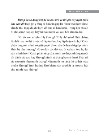 Đừng hành động vội để cả hai bên có thì giờ suy nghĩ thấu
đáo vấn đề: Hãy gợi ý rằng cả hai cần gặp lại nhau vào hôm khác,
khi đã thu thập đủ dữ kiện để đưa ra bàn luận. Trong khi chuẩn
bị cho cuộc họp ấy, hãy tự hỏi mình vài câu hỏi khó trả lời:
Đối tác của mình có lý không? Có lý chỗ nào? Phải chăng
lẽ phải hay ưu thế thuộc về lập trường hay lập luận của họ? Cách
phản ứng của mình có giải quyết được vấn đề hay chỉ giúp mình
khỏi bị tổn thương? Nó sẽ đẩy các đối tác đi xa hay kéo họ lại
gần mình hơn? Cách phản ứng của mình có được những người
tốt đánh giá cao hay không? Mình sẽ thắng hay sẽ thua? Phải trả
giá nào nếu như mình thắng? Nếu mình im lặng thì có hết mâu
thuẫn không? Tình huống khó khăn này có phải là một cơ hội
cho mình hay không?
171
Đ Ắ C N H Â N T Â M
 