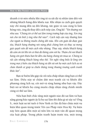 doanh ô tô nên nhiều khi ông tỏ ra sắt đá và nhẫn tâm đối với
những khách hàng đến khiếu nại. Khi nhận ra cách giải quyết
này chỉ mang đến sự đối kháng, tức giận và sau cùng là làm
hỏng việc, ông đã thay đổi cách tiếp cận. Ông kể: “Tôi thường nói
như sau: ‘Chúng tôi có thể sai lầm trong trường hợp của ông. Xin ông
nói cho tôi biết ý ông như thế nào?’. Cách tiếp cận này thường làm
cho người ta không muốn chống đối nữa. Khi cơn giận đã được giải
tỏa, khách hàng thường nói năng phải chăng hơn và thực sự mong
giải quyết vấn đề một cách nhẹ nhàng. Thực vậy, nhiều khách hàng
đã cảm ơn tôi khi tôi có thái độ thông cảm với họ. Thậm chí vài khách
hàng còn giới thiệu bạn bè đến cửa hàng chúng tôi mua xe. Chúng ta
rất cần những khách hàng như thế. Tôi nghĩ rằng biểu lộ lòng tôn
trọng mọi ý kiến của khách hàng và đối xử với họ một cách lịch sự và
chân thành sẽ giúp ta chiến thắng trong thương truờng cạnh tranh
khốc liệt”.
Bạn sẽ hiếm khi gặp rắc rối nếu chấp nhận rằng bạn có thể
sai lầm. Điều này sẽ chấm dứt mọi tranh cãi và khiến đối
phương cũng lịch sự, cởi mở và rộng lượng như bạn vậy. Đặc
biệt nó sẽ khiến họ cũng muốn chấp nhận rằng chính mình
cũng có thể sai lầm.
Nếu bạn biết chắc rằng một người nào đó sai lầm và bạn
xẵng giọng bảo người ấy là họ sai lầm thì điều gì sẽ xảy ra? Ông
S., một luật sư trẻ tuổi ở New York có lần đã bào chữa một vụ
kiện khá quan trọng trước Tối cao Pháp viện Hoa Kỳ. Vụ kiện
này liên quan đến một số tiền lớn và một vấn đề quan trọng
của luật pháp. Trong phần tranh luận trước tòa, một trong
176
HOW TO WIN FRIENDS & INFLUENCE PEOPLE
 