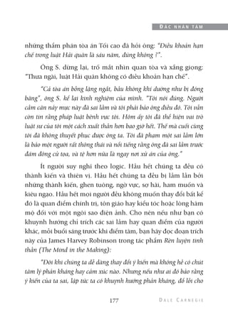 những thẩm phán tòa án Tối cao đã hỏi ông: “Điều khoản hạn
chế trong luật Hải quân là sáu năm, đúng không ?”.
Ông S. dừng lại, trố mắt nhìn quan tòa và xẵng giọng:
“Thưa ngài, luật Hải quân không có điều khoản hạn chế”.
“Cả tòa án bỗng lặng ngắt, bầu không khí dường như bị đóng
băng”, ông S. kể lại kinh nghiệm của mình. “Tôi nói đúng. Người
cầm cân nảy mực này đã sai lầm và tôi phải bảo ông điều đó. Tôi vẫn
còn tin rằng pháp luật bênh vực tôi. Hôm ấy tôi đã thể hiện vai trò
luật sư của tôi một cách xuất thần hơn bao giờ hết. Thế mà cuối cùng
tôi đã không thuyết phục được ông ta. Tôi đã phạm một sai lầm lớn
là bảo một người rất thông thái và nổi tiếng rằng ông đã sai lầm trước
đám đông cử tọa, và tệ hơn nữa là ngay nơi xử án của ông.”
Ít người suy nghĩ theo logic. Hầu hết chúng ta đều có
thành kiến và thiên vị. Hầu hết chúng ta đều bị lầm lẫn bởi
những thành kiến, ghen tuông, ngờ vực, sợ hãi, ham muốn và
kiêu ngạo. Hầu hết mọi người đều không muốn thay đổi bất kể
đó là quan điểm chính trị, tôn giáo hay kiểu tóc hoặc lòng hâm
mộ đối với một ngôi sao điện ảnh. Cho nên nếu như bạn có
khuynh hướng chỉ trích các sai lầm hay quan điểm của người
khác, mỗi buổi sáng trước khi điểm tâm, bạn hãy đọc đoạn trích
này của James Harvey Robinson trong tác phẩm Rèn luyện tinh
thần (The Mind in the Making):
“Đôi khi chúng ta dễ dàng thay đổi ý kiến mà không hề có chút
tâm lý phản kháng hay cảm xúc nào. Nhưng nếu như ai đó bảo rằng
ý kiến của ta sai, lập tức ta có khuynh hướng phản kháng, đổ lỗi cho
177
Đ Ắ C N H Â N T Â M
 