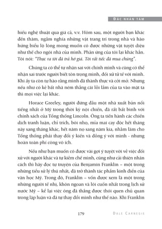 hiếu nghệ thuật qua giá cả, v.v. Hôm sau, một người bạn khác
đến thăm, ngắm nghía những vật trang trí trong nhà và hào
hứng biểu lộ lòng mong muốn có được những vật tuyệt diệu
như thế cho ngôi nhà của mình. Phản ứng của tôi lại khác hẳn.
Tôi nói: “Thực ra tôi đã trả hớ giá. Tôi rất tiếc đã mua chúng”.
Chúng ta có thể tự nhận sai với chính mình và cũng có thể
nhận sai trước người biết tôn trọng mình, đối xử tử tế với mình.
Khi ấy ta còn tự hào rằng mình đã thành thực và cởi mở. Nhưng
nếu như có kẻ bất nhã ném thẳng cái lỗi lầm của ta vào mặt ta
thì mọi việc lại khác.
Horace Greeley, người đứng đầu một nhà xuất bản nổi
tiếng nhất ở Mỹ trong thời kỳ nội chiến, đã rất bất bình với
chính sách của Tổng thống Lincoln. Ông ta tiến hành các chiến
dịch tranh luận, chỉ trích, bôi nhọ, mỉa mai cay độc hết tháng
này sang tháng khác, hết năm nọ sang năm kia, nhằm làm cho
Tổng thống phải thay đổi ý kiến và đồng ý với mình - nhưng
hoàn toàn phí công vô ích.
Nếu như bạn muốn có được vài gợi ý tuyệt vời về việc đối
xử với người khác và tự kiềm chế mình, cũng như cải thiện nhân
cách thì hãy đọc tự truyện của Benjamin Franklin – một trong
những tiểu sử lý thú nhất, đã trở thành tác phẩm kinh điển của
văn học Mỹ. Trong đó, Franklin – vốn được xem là một trong
những người tế nhị, khôn ngoan và lôi cuốn nhất trong lịch sử
nước Mỹ – kể lại việc ông đã thắng được thói quen chủ quan
trong lập luận và đã tự thay đổi mình như thế nào. Khi Franklin
179
Đ Ắ C N H Â N T Â M
 