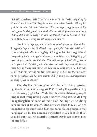 cách tiếp cận đúng nhất. Tôi chứng minh chi tiết cho họ thấy rằng họ
đã sai và sai ở đâu. Tôi cũng đã có mọi câu trả lời họ cần. Nhưng kết
quả lại là một thất bại thảm hại! Tôi quá tập trung lo bảo vệ lập
trường cho hệ thống mới của mình đến nỗi đã bỏ qua việc quan trọng
nhất là đạt được sự đồng tình của họ, thuyết phục để họ vui vẻ nhận
ra và khắc phục những sai sót trong cách làm cũ.
Sau khi dự lớp học, tôi đã hiểu rõ mình phạm sai lầm ở đâu.
Trong cuộc họp sau đó, tôi đề nghị mọi người phát biểu quan điểm của
họ về những vấn đề của xí nghiệp. Chúng tôi bàn bạc từng điểm và
trưng cầu ý kiến mọi người để xem đâu là điểm cần phải giải quyết
ngay và giải quyết như thế nào. Với một vài gợi ý bình đẳng, tôi để
tự họ phát triển hệ thống của tôi. Vào cuối cuộc họp, khi tôi thực sự
trình bày hệ thống của mình, họ đều vui vẻ chấp nhận nó. Giờ đây,
tôi tin chắc rằng không thể làm được điều gì ra hồn mà thậm chí còn
có thể gây nhiều tổn hại nếu như ta thẳng thừng bảo một người nào
đó rằng người ấy đã sai”.
Còn đây là một trường hợp điển hình cho hàng ngàn trải
nghiệm khác từ rất nhiều người. R. V. Crowley là người bán hàng
cho một công ty gỗ ở New York. Crowley thừa nhận rằng ông đã
từng là một trong những kiểm định viên cứng rắn, và đã từng
thắng trong hầu hết các cuộc tranh luận. Nhưng điều đó không
đem lại điều gì tốt đẹp cả. Ông Crowley nhận thấy dù ông có
thắng trong các cuộc tranh luận thì hãng của ông cũng sẽ mất
hàng ngàn đô-la. Thế nên ông quyết định thay đổi chiến thuật
và từ bỏ tranh cãi. Kết quả như thế nào? Đây là câu chuyện theo
lời ông kể lại:
182
HOW TO WIN FRIENDS & INFLUENCE PEOPLE
 