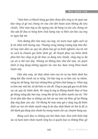 “Một hôm có khách hàng gọi điện thoại đến công ty tôi quát nạt
bảo rằng số gỗ mà chúng tôi vừa chở đến hoàn toàn không đủ tiêu
chuẩn. Nhà máy ông ta đã ngưng việc dỡ hàng và yêu cầu chúng tôi
thu xếp để đưa xe hàng kém chất lượng này ra khỏi sân bãi của ông
ta ngay lập tức.
Trên đường đến nhà máy của ông, tôi miên man nghĩ cách xử
lý tốt nhất tình huống này. Thường trong những trường hợp như thế,
tôi hay viện dẫn các quy tắc phân loại gỗ và kinh nghiệm của tôi với
tư cách là chuyên gia kiểm định gỗ, để thuyết phục tay kiểm định
phía bên kia rằng số gỗ đó thực sự đúng tiêu chuẩn, rằng ông ta đã
sai sót ở chỗ nào đấy. Nhưng tôi không làm như thế nữa, tôi quyết
định sẽ ứng dụng những nguyên tắc vừa học được trong khóa huấn
luyện này.
Đến nhà máy, tôi thấy nhân viên của tôi và tay kiểm định kia
đang bắt đầu tranh cãi to tiếng. Tôi bảo ông ta cứ làm việc tự nhiên,
trong lúc dỡ hàng, hãy loại những khúc gỗ kém chất lượng ra. Nhìn ông
ta làm việc một lát, tôi đã hiểu ra vấn đề. Ông ta quá gắt gao và đã hiểu
sai các quy tắc kiểm định. Rõ ràng là ông ta không thành thạo về loại
gỗ thông trắng đặc biệt này, trong khi đó lại là điểm mạnh của tôi. Thế
là tôi dần dần đưa ra những câu hỏi tại sao một vài khúc gỗ lại không
đáp ứng được yêu cầu. Tôi không hề mảy may gợi ý rằng ông đã kiểm
định sai mà chỉ nhấn mạnh rằng lý do duy nhất khiến tôi hỏi là để có
thể đánh giá đúng tiêu chuẩn họ mong muốn cho các chuyến hàng sau.
Bằng cách đưa ra những câu hỏi thân mật, theo tinh thần hợp
tác và luôn luôn nhấn mạnh rằng họ có quyền loại ra những khúc gỗ
183
Đ Ắ C N H Â N T Â M
 