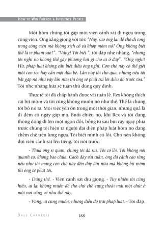 Một hôm chúng tôi gặp một viên cảnh sát đi ngựa trong
công viên. Ông xẵng giọng với tôi: “Này, sao ông lại để chó đi rong
trong công viên mà không xích cổ và khớp mõm nó? Ông không biết
thế là vi phạm sao?”. “Vâng! Tôi biết ”, tôi đáp nhẹ nhàng, “nhưng
tôi nghĩ nó không thể gây phương hại gì cho ai ở đây”. “Ông nghĩ!
Hừ, pháp luật không cần biết điều ông nghĩ. Con chó này có thể giết
một con sóc hay cắn một đứa bé. Lần này tôi cho qua, nhưng nếu tôi
bắt gặp nó như vậy lần nữa thì ông sẽ phải trả lời điều đó trước tòa.”
Tôi nhẹ nhàng hứa sẽ tuân thủ đúng quy định.
Thực tế tôi đã chấp hành được vài tuần lễ. Rex không thích
cái bịt mõm và tôi cũng không muốn nó như thế. Thế là chúng
tôi bỏ nó ra. Mọi việc yên ổn trong một thời gian, nhưng quả là
đi đêm có ngày gặp ma. Buổi chiều nọ, khi Rex và tôi đang
thong dong đi lên một ngọn đồi, bỗng từ sau bụi cây ngay phía
trước chúng tôi hiện ra người đại diện pháp luật hôm nọ đang
chễm chệ trên lưng ngựa. Tôi biết mình có lỗi. Cho nên không
đợi viên cảnh sát lên tiếng, tôi nói trước:
- Thưa ông sĩ quan, chúng tôi đã sai. Tôi có lỗi. Tôi không nói
quanh co, không bào chữa. Cách đây vài tuần, ông đã cảnh cáo rằng
nếu như tôi mang con chó này đến đây lần nữa mà không bịt mõm
thì ông sẽ phạt tôi.
- Đúng thế. - Viên cảnh sát dịu giọng. - Tuy nhiên tôi cũng
hiểu, ai lại không muốn để cho chú chó cưng thoải mái một chút ở
một nơi vắng vẻ như thế này.
- Vâng, ai cũng muốn, nhưng điều đó trái pháp luật. - Tôi đáp.
188
HOW TO WIN FRIENDS & INFLUENCE PEOPLE
 