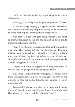 - Một con chó nhỏ như thế này thì gây hại gì cho ai. - Viên
cảnh sát nói.
- Không gây hại, nhưng nó có thể giết những con sóc. - Tôi nói.
- Được rồi, tôi nghĩ rằng ông quá nghiêm túc đấy. - Anh ta bảo
tôi. - Tôi sẽ bày cách cho ông. Ông cứ để nó chạy lên đồi và xem như
tôi không nhìn thấy nó - và chúng ta quên chuyện này đi.
Viên cảnh sát muốn tỏ ra quan trọng. Khi tôi bắt đầu tự kết
án mình, phong cách bề trên mà ông muốn biểu lộ chỉ còn là
thái độ rộng lượng và tha thứ.
Thay vì cãi nhau với viên cảnh sát, tôi nhanh chóng chấp
nhận, công khai và nhiệt tình, rằng ông ấy hoàn toàn đúng, còn
tôi hoàn toàn sai. Câu chuyện chấm dứt ở chỗ thật thú vị là tôi
theo quan điểm của ông ấy và ông ấy lại theo quan điểm của tôi.
Trong khi chỉ mới cách đây vài tuần, chính con người này đã
định sử dụng pháp luật với tôi.
Tự phê phán mình chẳng phải là dễ dàng hơn nhiều so
với việc nghe lời phê phán từ miệng người khác sao?
Nếu chúng ta chịu nhìn nhận những điều sai trái của mình
trước khi người khác có dịp nói ra, chúng ta sẽ có 99% cơ hội
được đối xử bằng thái độ hào hiệp, tha thứ và những lỗi lầm sẽ
được giảm bớt.
Ferdinand E. Warren, một chuyên gia trong ngành quảng
cáo đã sử dụng kỹ thuật này để giành được thiện chí của một
khách hàng khó chịu, có tính hay chỉ trích. Ông kể:
189
Đ Ắ C N H Â N T Â M
 