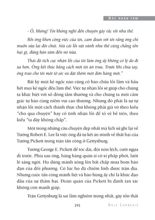 - Ồ, không! Tôi không nghĩ đến chuyện gây rắc rối như thế.
Rồi ông khen công việc của tôi, cam đoan với tôi rằng ông chỉ
muốn sửa lại đôi chút. Mà cái lỗi vặt vãnh như thế cũng chẳng tổn
hại gì, đừng bận tâm đến nó nữa.
Thái độ tích cực nhận lỗi của tôi làm ông ấy không có lý do đi
xa hơn. Ông kết thúc bằng cách mời tôi ăn trưa. Trước khi chia tay,
ông trao cho tôi một tờ séc và đặt thêm một đơn hàng mới.”
Bất kỳ một kẻ ngốc nào cũng cố bào chữa lỗi lầm và hầu
hết mọi kẻ ngốc đều làm thế. Việc tự nhận lỗi sẽ giúp cho chúng
ta khác biệt với số đông tầm thường và cho chúng ta một cảm
giác tự hào cùng niềm vui cao thượng. Nhưng đó phải là sự tự
nhận lỗi một cách thành thực chứ không phải giả vờ theo kiểu
“cho qua chuyện” hay cố tình nhận lỗi để tỏ vẻ bề trên, theo
kiểu “ta đây không chấp”.
Một trong những câu chuyện đẹp nhất mà lịch sử ghi lại về
Tướng Robert E. Lee là việc ông đã tự kết án mình về thất bại của
Tướng Pickett trong trận tấn công ở Gettysburg.
Tướng George E. Pickett để tóc dài, đội nón lệch, cưỡi ngựa
đi trước. Phía sau ông, hàng hàng quân sĩ cờ xí phấp phới, lưỡi
lê sáng ngời. Họ dũng mãnh xông lên bất chấp mưa bom bão
đạn của đối phương. Có lúc họ đã chiếm lĩnh được trận địa.
Nhưng cuộc tấn công mãnh liệt và hào hùng ấy chỉ là khúc dạo
đầu của sự thảm bại. Đoàn quân của Pickett bị đánh tan tác
không còn manh giáp.
Trận Gettysburg là sai lầm nghiêm trọng nhất, gây tổn thất
191
Đ Ắ C N H Â N T Â M
 