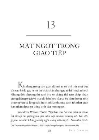 MẬT NGỌT TRONG
GIAO TIẾP
Khi đang trong cơn giận dữ mà ta có thể trút mọi bực
tức vào kẻ đã gây ra nó thì chắc chắn chúng ta sẽ hả hê rất nhiều!
Nhưng đối phương thì sao? Họ sẽ chẳng thể nào chấp nhận
giọng điệu gay gắt và thái độ hằn học của ta. Sự cảm thông, tình
thương yêu và lòng trắc ẩn chính là phương cách tốt nhất giúp
bạn nhận được sự đồng tình của mọi người.
Woodrow Wilson(20)
nói: “Nếu bạn đưa hai quả đấm ra với tôi
thì tôi lập tức giương hai quả đấm đáp lại bạn. Nhưng nếu bạn đến
gặp tôi và nói: ‘Chúng ta hãy ngồi xuống nói chuyện. Nếu như ý kiến
195
(20) Thomas Woodrow Wilson (1856 –1924): Tổng thống thứ 28 của nước Mỹ.
 