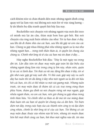 cách khiêm tốn và chân thành đến mức những người đình công
quay trở lại làm việc mà không nói một lời về việc tăng lương –
lý do khiến họ đấu tranh quyết liệt bấy lâu nay.
Rockefeller nói chuyện với những người vừa mới đòi treo
cổ mình mà lại ân cần, thân mật hơn bao giờ hết. Bài nói
chuyện của ông xuất hiện nhiều câu như: Tôi tự hào được ở đây,
sau khi đã đi thăm nhà của các bạn, sau khi đã gặp vợ con của các
bạn. Chúng ta gặp nhau không phải như những người xa lạ mà như
những người bạn… trong tinh thần thân ái, vì quyền lợi chung của
chúng ta. Chính nhờ lòng tử tế của các bạn mà tôi được ở đây…
Hãy nghe Rockefeller bắt đầu: “Đây là một ngày vui trong
đời tôi. Lần đầu tiên tôi được may mắn gặp toàn bộ đại biểu của
những người đang làm việc trong công ty lớn này, nhân viên, quản
lý và các vị lãnh đạo. Tôi thật sự rất xúc động khi được ở đây, tôi sẽ
ghi nhớ cuộc gặp gỡ này suốt đời. Ví thử cuộc gặp này xảy ra cách
đây hai tuần thì tôi đã đứng ở đây như một người xa lạ đối với hầu
hết các bạn, tôi chỉ có thể nhận ra một vài gương mặt. Nhưng tuần
trước, tôi may mắn được đi thăm tất cả các trại trong vùng than
phía Nam, thăm gia đình và nói chuyện riêng với mọi người, gặp
nhiều người thân, vợ con các bạn, nên giờ chúng ta gặp nhau trong
tình thân hữu. Và chính nhờ sự thân ái đó mà tôi vui mừng được
thảo luận với các bạn về quyền lợi chung của cả đôi bên. Tôi hiện
diện nơi đây, trong cuộc họp của các thành viên công ty và đại diện
công nhân, chính là nhờ lòng tử tế của các bạn. Tôi không có cái
may mắn được thuộc vào nhóm nào kể trên, nhưng tôi muốn được
liên kết mật thiết cùng các bạn, bởi theo một nghĩa nào đó, tôi vừa
197
Đ Ắ C N H Â N T Â M
 
