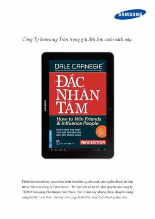 Công Ty Samsung Trân trọng gửi đến bạn cuốn sách này.
Phiên bản ebook này được thực hiện theo bản quyền xuất bản và phát hành ấn bản
tiếng Việt của công ty First News - Trí Việt với sự tài trợ độc quyền của công ty
TNHH Samsung Electronics Việt Nam. Tác phẩm này không được chuyển dạng
sang bất kỳ hình thức nào hay sử dụng cho bất kỳ mục đích thương mại nào.
 