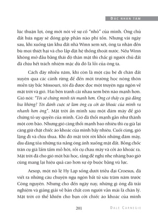 lúc thuận lợi, ông mới nói về sự cố “nhỏ” của mình. Ông chủ
đất hứa ngay sẽ đóng góp phần nào phí tổn. Nhưng vài ngày
sau, khi xuống tận khu đất nhà Winn xem xét, ông ta nhận đền
bù mọi thiệt hại và cho lắp đặt hệ thống thoát nước. Nếu Winn
không mở đầu bằng thái độ thân mật thì chắc gì người chủ đất
đã chịu hết trách nhiệm mặc dù đó là lỗi của ông ta.
Cách đây nhiều năm, khi còn là một cậu bé đi chân đất
xuyên qua các cánh rừng để đến một trường học nông thôn
miền tây bắc Missouri, tôi đã được đọc một truyện ngụ ngôn về
mặt trời và gió. Hai bên tranh cãi nhau xem bên nào mạnh hơn.
Gió nói: “Tôi sẽ chứng minh tôi mạnh hơn. Ông có thấy cụ già đằng
kia không? Tôi đánh cuộc sẽ làm ông cụ cởi áo khoác của mình ra
nhanh hơn ông”. Mặt trời ẩn mình sau một đám mây để gió
chứng tỏ uy quyền của mình. Gió đã thổi mạnh gần như thành
một cơn bão. Nhưng gió càng thổi mạnh bao nhiêu thì cụ già lại
càng giữ chặt chiếc áo khoác của mình bấy nhiêu. Cuối cùng, gió
lặng đi và chịu thua. Khi đó mặt trời rời khỏi những đám mây,
dịu dàng tỏa những tia nắng óng ánh xuống mặt đất. Bỗng chốc
trán cụ già lấm tấm mồ hôi, rồi cụ chau mày và cởi áo khoác ra.
Mặt trời đã cho gió một bài học, rằng đề nghị nhẹ nhàng bao giờ
cũng mang lại hiệu quả cao hơn sự ép buộc bằng vũ lực.
Aesop, một nô lệ Hy Lạp sống dưới triều đại Croesus, đã
viết ra những câu chuyện ngụ ngôn bất tử sáu trăm năm trước
Công nguyên. Nhưng cho đến ngày nay, những gì ông đã trải
nghiệm và giảng giải về bản chất con người vẫn mãi là chân lý.
Mặt trời có thể khiến cho bạn cởi chiếc áo khoác của mình
201
Đ Ắ C N H Â N T Â M
 