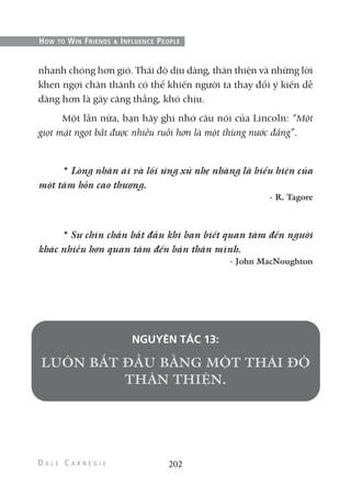 nhanh chóng hơn gió. Thái độ dịu dàng, thân thiện và những lời
khen ngợi chân thành có thể khiến người ta thay đổi ý kiến dễ
dàng hơn là gây căng thẳng, khó chịu.
Một lần nữa, bạn hãy ghi nhớ câu nói của Lincoln: “Một
giọt mật ngọt bắt được nhiều ruồi hơn là một thùng nước đắng”.
* Lòng nhân ái và lối ứng xử nhẹ nhàng là biểu hiện của
một tâm hồn cao thượng.
- R. Tagore
* Sự chín chắn bắt đầu khi bạn biết quan tâm đến người
khác nhiều hơn quan tâm đến bản thân mình.
- John MacNoughton
NGUYÊN TẮC 13:
202
HOW TO WIN FRIENDS & INFLUENCE PEOPLE
 