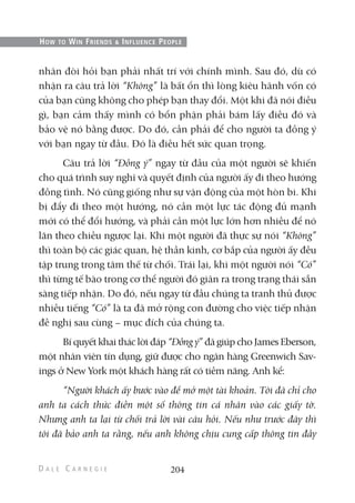 nhân đòi hỏi bạn phải nhất trí với chính mình. Sau đó, dù có
nhận ra câu trả lời “Không” là bất ổn thì lòng kiêu hãnh vốn có
của bạn cũng không cho phép bạn thay đổi. Một khi đã nói điều
gì, bạn cảm thấy mình có bổn phận phải bám lấy điều đó và
bảo vệ nó bằng được. Do đó, cần phải để cho người ta đồng ý
với bạn ngay từ đầu. Đó là điều hết sức quan trọng.
Câu trả lời “Đồng ý” ngay từ đầu của một người sẽ khiến
cho quá trình suy nghĩ và quyết định của người ấy đi theo hướng
đồng tình. Nó cũng giống như sự vận động của một hòn bi. Khi
bị đẩy đi theo một hướng, nó cần một lực tác động đủ mạnh
mới có thể đổi hướng, và phải cần một lực lớn hơn nhiều để nó
lăn theo chiều ngược lại. Khi một người đã thực sự nói “Không”
thì toàn bộ các giác quan, hệ thần kinh, cơ bắp của người ấy đều
tập trung trong tâm thế từ chối. Trái lại, khi một người nói “Có”
thì từng tế bào trong cơ thể người đó giãn ra trong trạng thái sẵn
sàng tiếp nhận. Do đó, nếu ngay từ đầu chúng ta tranh thủ được
nhiều tiếng “Có” là ta đã mở rộng con đường cho việc tiếp nhận
đề nghị sau cùng – mục đích của chúng ta.
Bí quyết khai thác lời đáp “Đồng ý” đã giúp cho James Eberson,
một nhân viên tín dụng, giữ được cho ngân hàng Greenwich Sav-
ings ở New York một khách hàng rất có tiềm năng. Anh kể:
“Người khách ấy bước vào để mở một tài khoản. Tôi đã chỉ cho
anh ta cách thức điền một số thông tin cá nhân vào các giấy tờ.
Nhưng anh ta lại từ chối trả lời vài câu hỏi. Nếu như trước đây thì
tôi đã bảo anh ta rằng, nếu anh không chịu cung cấp thông tin đầy
204
HOW TO WIN FRIENDS & INFLUENCE PEOPLE
 