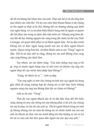 đủ thì tôi không thể nhận tiền của anh. Thật xấu hổ vì tôi đã từng làm
quá nhiều việc như thế. Tôi lại còn cảm thấy khoan khoái vì đã chứng
tỏ cho người ta thấy ai là chủ, không thể coi thường những quy định
của ngân hàng. Lẽ ra tôi phải hiểu khách hàng mới là người có quyền
đòi hỏi được tôn trọng và được đón tiếp niềm nở. Nhưng sáng hôm đó,
sau khi đã học những nguyên tắc vàng trong đối nhân xử thế của Dale
Carnegie, tôi quyết định phải cư xử khôn ngoan hơn. Tôi tự dặn mình
không nói về điều ngân hàng muốn mà nói về điều người khách
muốn. Quan trọng hơn hết, tôi phải khiến anh ta nói “Vâng” ngay từ
đầu. Thế là tôi bảo anh ta rằng, thông tin mà anh không chịu cung
cấp cũng không cần thiết lắm.
Tuy nhiên, tôi nói thêm rằng: “Giả như chẳng may ông có bề
gì, ông có muốn ngân hàng trao số tiền trên tài khoản của ông cho
người thừa kế của mình theo pháp luật không?”.
“Vâng, dĩ nhiên là có.” - Anh ta đáp.
“Vậy ông nghĩ có nên cho chúng tôi biết tên của người họ hàng
gần nhất để trong trường hợp đó chúng tôi có thể thực hiện những
nguyện vọng của ông mà không lầm lẫn và chậm trễ không?”
Anh ta lại nói: “Vâng”.
Thái độ của người khách dịu đi và bắt đầu thay đổi khi hiểu
rằng chúng tôi yêu cầu thông tin này không phải vì lợi ích của chúng
tôi mà là phục vụ lợi ích cho anh ta. Thế là người khách hàng trẻ tuổi
ấy không những cho tôi toàn bộ thông tin về chính mình mà còn mở
một tài khoản ủy thác cho mẹ mình đứng tên thụ hưởng và vui vẻ trả
lời tất cả mọi câu hỏi liên quan đến người mẹ yêu quý của anh.”
205
Đ Ắ C N H Â N T Â M
 