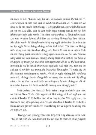 và buồn bã nói: “Laurie này, tại sao, tại sao con lại làm thế hả con?”.
Laurie nhận ra tình cảm của tôi và điềm nhiên hỏi lại: “Thưa mẹ, có
thực sự là mẹ muốn biết không?”. Tôi gật đầu và Laurie bắt đầu tâm
sự với tôi. Lúc đầu, con bé còn ngần ngại nhưng sau đó nó nói hết
những suy nghĩ của mình. Tôi chưa bao giờ thực sự lắng nghe cháu.
Lúc nào tôi cũng bảo nó phải làm cái này hay không được làm cái kia.
Khi cháu muốn kể tôi nghe về những suy nghĩ, tình cảm của mình thì
tôi lại ngắt lời nó bằng những mệnh lệnh khác. Tôi thực sự không
hiểu rằng con cái cần được động viên khích lệ hơn là ra mệnh lệnh
và bắt chúng phải tuân theo. Lắng nghe cháu nói, tôi bắt đầu hiểu ra
rằng cháu rất cần đến tôi, nhưng không phải như một bà mẹ luôn tỏ
vẻ quyền uy trước giờ, mà như một người bạn để nó có thể tâm tình,
một nơi để thổ lộ tất cả những suy nghĩ của tuổi mới lớn. Thế mà tôi
chỉ nói và nói liên tục trong khi lẽ ra phải lắng nghe. Từ ngày ấy, tôi
để cháu nói mọi chuyện nó muốn. Nó kể tôi nghe những điều nó đang
trăn trở, những chuyện đang diễn ra trong tâm tư của nó. Sự đồng
cảm, chia sẻ thực sự xuất hiện và mối quan hệ của chúng tôi đã tốt
hơn hẳn. Laurie trở lại là cô bé dễ thương của tôi ngày nào”.
Một quảng cáo lớn xuất hiện trên trang tài chính của một
tờ báo ở New York: Cần người có khả năng và kinh nghiệm tài
chính. Charles T. Cubellis nộp đơn ứng tuyển. Vài ngày sau, có
thư mời anh đến phỏng vấn. Trước khi đến, Charles T. Cubellis
bỏ ra nhiều giờ để tìm kiếm mọi thông tin về người đã dựng lên
cơ nghiệp đó.
Trong cuộc phỏng vấn trực tiếp với ông chủ ấy, anh nói:
“Tôi sẽ rất vinh dự nếu được hợp tác với một tổ chức có những người
212
HOW TO WIN FRIENDS & INFLUENCE PEOPLE
 