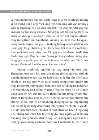 và yêu cầu họ nêu lên một cách trung thực và chính xác những
gì họ mong đợi ở ông. Vừa lắng nghe họ, ông vừa viết những ý
kiến ấy lên bảng. Sau đó, ông cam kết: “Tôi sẽ cố gắng đáp ứng mọi
điều mà các bạn mong đợi ở tôi. Nhưng để đáp lại, xin hỏi tôi có thể
mong đợi điều gì ở các bạn?”. Câu trả lời đến với ông rất nhanh:
lòng trung thực, sự chân thành, sự sáng tạo, tinh thần lạc quan,
đồng đội, biết quý thời gian, tận dụng hiệu quả tám giờ làm việc
mỗi ngày, lòng nhiệt huyết... Cuộc họp kết thúc với một tinh
thần mới, một cảm hứng mới. Và ngay sau đó, doanh số đã tăng
lên không ngờ. Ông Selz nói: “Họ quyết tâm giữ đúng những gì họ
tự nguyện cam kết, làm việc với tinh thần cao nhất, còn tôi chỉ việc
lo hoàn thành trách nhiệm và lời hứa của mình”.
Trong chính trị, nguyên tắc này cũng rất hiệu quả.
Theodore Roosevelt khi còn làm thống đốc bang New York đã
ứng dụng nguyên tắc này rất linh hoạt. Mỗi khi cần đề cử một
chính trị gia vào một vị trí quan trọng trong chính quyền của
ông, Roosevelt thường mời lãnh đạo của các đảng phái đối lập
đến văn phòng ông để hỏi ý kiến. Ông cho phép họ đề cử một
đảng viên kỳ cựu của họ để có thêm thế lực trong chính phủ.
Thực ra trong đầu ông đã có ý chọn người nào rồi nhưng ông
không tiết lộ. Khi họ đề cử không đúng người ấy, ông thường
bác bỏ với lý do rằng dân chúng không ủng hộ chính trị gia đó,
nếu đề cử là thất sách. Họ đưa ra một nhân vật khác. Ông cũng
nhẹ nhàng tìm cách bác bỏ với lý do rằng người ấy sẽ không
đáp ứng mong đợi của dân chúng, nên chăng mọi người sẽ tìm
một người tài năng và đủ tư cách hơn. Lần thứ ba họ đề cử một
216
HOW TO WIN FRIENDS & INFLUENCE PEOPLE
 