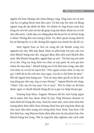 người tốt hơn nhưng vẫn chưa đúng ý ông. Ông cám ơn và yêu
cầu họ cố gắng thêm một lần cuối. Và lần này họ tiến cử đúng
người ông đã dự định từ đầu. Dĩ nhiên là ông hoàn toàn hài
lòng rồi nói lời cảm ơn họ đã giúp ông tìm được nhân tài có ích
cho đất nước. Lãnh đạo các đảng phái thì hoan hỉ và rất hài lòng
vì được Thống đốc tôn trọng ý kiến. Và, điều quan trọng nhất là
họ sẽ không hề có ý đồ chống đối người mà chính họ đã đề cử.
Một người bán xe hơi cũ cũng đã rất thành công với
nguyên tắc này. Khi tìm được chiếc xe phù hợp với yêu cầu của
một khách hàng nào đó, ông gọi điện đến nhà mời khách đến
xem. Khi khách hàng đến, người bán xe nói: “Tôi biết ông rất sành
về xe hơi. Ông vui lòng kiểm tra chiếc xe này giùm tôi xem giá bao
nhiêu thì mua được”. Khách hàng vui vẻ lái thử một vòng, tâm đắc
với chiếc xe và trở về tuyên bố: “Nếu người ta bán chiếc xe này với
giá 5.000 đô-la thì anh nên mua ngay. Giá đó có thể kiếm lời được”.
Khi đó người bán hàng nói: “Nếu tôi mua được giá đó và để lại cho
ông đúng giá như vậy, ông có mua không?”. Người khách sốt sắng:
“Được! Nếu vậy thì hay quá! Tôi sẽ mua”. Thế là chiếc xe đã bán
được ngay vì chính khách hàng đã tự ra giá và chấp thuận giá.
Trường hợp khác, Eugene Wesson đã bỏ mất hàng ngàn
đô-la trước khi học được chân lý này. Ông Wesson chuyên vẽ
mẫu thiết kế hàng dệt may. Suốt ba năm trời, mỗi tuần một lần
mang phác thảo đến chào nhưng chưa bao giờ ông bán được gì
cho một nhà thời trang nổi tiếng nhất New York. Sau hơn 150
lần thất bại, ông Wesson hiểu điều đầu tiên là cần phải làm cho
khách hàng hài lòng. Thế là ông bắt đầu nghiên cứu cách ảnh
217
Đ Ắ C N H Â N T Â M
 