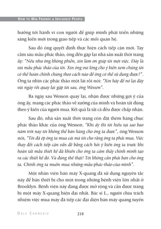 hưởng tới hành vi con người để giúp mình phát triển những
sáng kiến mới trong giao tiếp và các mối quan hệ.
Sau đó ông quyết định thực hiện cách tiếp cận mới. Tay
cầm sáu mẫu phác thảo, ông đến gặp lại nhà sản xuất thời trang
ấy: “Nếu như ông không phiền, xin làm ơn giúp tôi một việc. Đây là
vài mẫu phác thảo của tôi. Xin ông vui lòng cho ý kiến xem chúng tôi
có thể hoàn chỉnh chúng theo cách nào để ông có thể sử dụng được?”.
Ông ta nhìn các phác thảo một lát rồi nói: “Xin hãy để nó lại đây
vài ngày rồi quay lại gặp tôi sau, ông Wesson”.
Ba ngày sau Wesson quay lại, nhận được những gợi ý của
ông ấy, mang các phác thảo về xưởng của mình và hoàn tất đúng
theo ý kiến của người mua. Kết quả là tất cả đều được chấp nhận.
Sau đó, nhà sản xuất thời trang còn đặt thêm hàng chục
phác thảo khác của ông Wesson. “Khi ấy thì tôi hiểu tại sao bao
năm trời nay tôi không thể bán hàng cho ông ta được”, ông Wesson
nói, “Tôi đã ép ông ta mua cái mà tôi cho rằng ông ta phải mua. Việc
thay đổi cách tiếp cận vấn đề bằng cách hỏi ý kiến ông ta trước khi
hoàn tất mẫu thiết kế đã khiến cho ông ta cảm thấy chính mình tạo
ra các thiết kế đó. Và đúng thế thật! Tôi không cần phải bán cho ông
ta. Chính ông ta muốn mua những-mẫu-phác-thảo-của-mình”.
Một nhân viên bán máy X-quang đã sử dụng nguyên tắc
này để bán thiết bị cho một trong những bệnh viện lớn nhất ở
Brooklyn. Bệnh viện này đang được mở rộng và cần được trang
bị một máy X-quang hiện đại nhất. Bác sĩ L., người chịu trách
nhiệm việc mua máy đã tiếp các đại diện bán máy quang tuyến
218
HOW TO WIN FRIENDS & INFLUENCE PEOPLE
 
