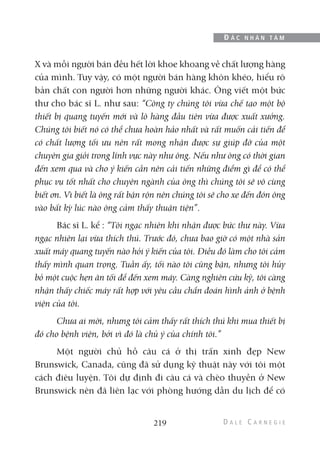 X và mỗi người bán đều hết lời khoe khoang về chất lượng hàng
của mình. Tuy vậy, có một người bán hàng khôn khéo, hiểu rõ
bản chất con người hơn những người khác. Ông viết một bức
thư cho bác sĩ L. như sau: “Công ty chúng tôi vừa chế tạo một bộ
thiết bị quang tuyến mới và lô hàng đầu tiên vừa được xuất xưởng.
Chúng tôi biết nó có thể chưa hoàn hảo nhất và rất muốn cải tiến để
có chất lượng tối ưu nên rất mong nhận được sự giúp đỡ của một
chuyên gia giỏi trong lĩnh vực này như ông. Nếu như ông có thời gian
đến xem qua và cho ý kiến cần nên cải tiến những điểm gì để có thể
phục vụ tốt nhất cho chuyên ngành của ông thì chúng tôi sẽ vô cùng
biết ơn. Vì biết là ông rất bận rộn nên chúng tôi sẽ cho xe đến đón ông
vào bất kỳ lúc nào ông cảm thấy thuận tiện”.
Bác sĩ L. kể : “Tôi ngạc nhiên khi nhận được bức thư này. Vừa
ngạc nhiên lại vừa thích thú. Trước đó, chưa bao giờ có một nhà sản
xuất máy quang tuyến nào hỏi ý kiến của tôi. Điều đó làm cho tôi cảm
thấy mình quan trọng. Tuần ấy, tối nào tôi cũng bận, nhưng tôi hủy
bỏ một cuộc hẹn ăn tối để đến xem máy. Càng nghiên cứu kỹ, tôi càng
nhận thấy chiếc máy rất hợp với yêu cầu chẩn đoán hình ảnh ở bệnh
viện của tôi.
Chưa ai mời, nhưng tôi cảm thấy rất thích thú khi mua thiết bị
đó cho bệnh viện, bởi vì đó là chủ ý của chính tôi.”
Một người chủ hồ câu cá ở thị trấn xinh đẹp New
Brunswick, Canada, cũng đã sử dụng kỹ thuật này với tôi một
cách điêu luyện. Tôi dự định đi câu cá và chèo thuyền ở New
Brunswick nên đã liên lạc với phòng hướng dẫn du lịch để có
219
Đ Ắ C N H Â N T Â M
 