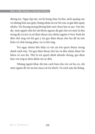 thông tin. Ngay lập tức, tôi bị hàng chục lá thư, sách quảng cáo
và những bản sao giấy chứng nhận từ các hồ câu cá gửi đến quấy
nhiễu. Tôi hoang mang không biết nên chọn lựa ra sao. Vào lúc
đó, một người chủ hồ rất khôn ngoan đã gửi cho tôi một lá thư
trong đó có tên và số điện thoại của nhiều người ở New York đã
đến chỗ ông với lời gợi ý tôi gọi điện thoại cho họ để tự tìm
hiểu về chất lượng phục vụ ở chỗ ông.
Tôi ngạc nhiên khi thấy có vài cái tên quen thuộc trong
danh sách này. Tôi gọi điện thoại cho họ và đều nhận được lời
khen về nơi đó. Thế là tôi quyết định nhanh chóng, gọi điện
báo với ông ta thời điểm tôi sẽ đến.
Những người khác đã tìm cách bán cho tôi cái họ có, chỉ
một người để tôi tự tìm mua cái tôi thích. Và cách này đã thắng.
220
HOW TO WIN FRIENDS & INFLUENCE PEOPLE
 