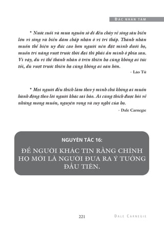 * Nước suối và mưa nguồn sở dĩ đều chảy về sông sâu biển
lớn vì sông và biển dám chấp nhận ở vị trí thấp. Thánh nhân
muốn thể hiện uy đức cao hơn người nên đặt mình dưới họ,
muốn trí năng vượt trước thời đại thì phải ẩn mình ở phía sau.
Vì vậy, dù vị thế thánh nhân ở trên thiên hạ cũng không ai tức
tối, dù vượt trước thiên hạ cũng không ai oán hờn.
- Lão Tử
* Mọi người đều thích làm theo ý mình chứ không ai muốn
hành động theo lời người khác sai bảo. Ai cũng thích được hỏi về
những mong muốn, nguyện vọng và suy nghĩ của họ.
- Dale Carnegie
NGUYÊN TẮC 16:
221
Đ Ắ C N H Â N T Â M
 