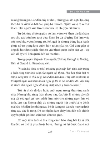 rủ ông tham gia. Lúc đầu ông từ chối, nhưng sau đó nghĩ lại, ông
theo bà ra vườn và bắt đầu giúp bà nhổ cỏ. Người vợ lộ rõ vẻ vui
thích. Hai người vừa làm vườn vừa trò chuyện rất thú vị.
Từ đó, ông thường giúp vợ làm vườn và khen bà đã chăm
sóc cho các bồn hoa tươi đẹp, khen bà đã cố gắng khi làm việc
với một khu vườn hoang sơ. Kết quả là những bông hoa hạnh
phúc nở rộ trong khu vườn hôn nhân của họ. Chỉ đơn giản vì
ông đã học được cách nhìn sự việc theo quan điểm của vợ – dù
vấn đề ấy chỉ liên quan đến cỏ mà thôi.
Trong quyển Tiếp cận Con người (Getting Through to People),
Tiến sĩ Gerald S. Nirenberg viết:
“Muốn đạt được sự nhất trí trong giao tiếp, bạn phải xem trọng
ý kiến cũng như tình cảm của người đối thoại. Hai bên phải biết rõ
mình đang nói về chủ đề gì và sẽ dẫn đến đâu. Hãy đặt mình vào vị
trí người nghe xem bạn muốn nghe gì thì sẽ nói về điều đó. Việc này
sẽ khiến cho người nghe dễ dàng chấp nhận ý kiến của bạn.”
Tôi rất thích đi dạo hoặc cưỡi ngựa trong khu rừng cạnh
nhà. Nhưng khu rừng thân thuộc này, đặc biệt là những cây sồi
mà tôi yêu quý cứ luôn phải làm mồi cho những ngọn lửa vô
tình. Lửa này không phải do những người hút thuốc lá lơ đễnh
mà hầu hết đều do những cậu bé đi dã ngoại đã nấu nướng dưới
tàng cây dày lá rụng. Đã có nhiều đám cháy lớn đến nỗi chính
quyền phải gởi lính cứu hỏa đến trợ giúp.
Có một tấm biển ở bìa rừng cảnh báo rằng bất kỳ ai đốt
lửa đều có thể bị phạt hoặc bị tù, nhưng nó lại được đặt ở nơi
225
Đ Ắ C N H Â N T Â M
 