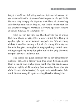 bắt giữ vì tội đốt lửa. Anh không muốn can thiệp vào cuộc vui của các
em. Anh rất thích nhìn các em vui đùa nhưng các em nhớ quét hết lá
khô ra xa đống lửa ngay nhé. Ngoài ra, trước khi ra về, các em đừng
quên lấp thật nhiều đất lên đống lửa. Nếu lần sau các em muốn đốt
lửa, các em nên sang phía bên kia đồi, ở đó không nguy hiểm. Rất cảm
ơn các em. Chúc các em vui chơi vui vẻ.”
Cách nói này tạo hiệu quả khác hẳn! Các cậu bé không
khó chịu, không tức giận. Các em được giữ thể diện, không bị
ép phải nghe theo mệnh lệnh mà tự nguyện làm điều mà chúng
đã biết là nên làm và cũng vì lợi ích của chúng. Cách này tuy
hơi mất thời gian, nhưng bù lại, nó giúp chúng ta tránh được
những căng thẳng, xung đột, giảm bớt kẻ thù, giúp cho cuộc
sống của chúng ta thoải mái hơn.
Nếu sau khi đọc quyển sách này, bạn chỉ cần nắm được duy
nhất một điều, đó là biết suy nghĩ theo quan điểm của người
khác, là bạn đã bước lên bậc thang thành công đầu tiên trên con
đường sự nghiệp và đã xây dựng được nền tảng hạnh phúc gia
đình. Hãy đặt mình vào vị trí của người khác, nếu bạn cảm thấy
mình bị tổn thương thì người kia cũng khó chịu không kém.
227
Đ Ắ C N H Â N T Â M
 