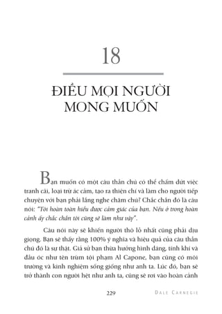ĐIỀU MỌI NGƯỜI
MONG MUỐN
Bạn muốn có một câu thần chú có thể chấm dứt việc
tranh cãi, loại trừ ác cảm, tạo ra thiện chí và làm cho người tiếp
chuyện với bạn phải lắng nghe chăm chú? Chắc chắn đó là câu
nói: “Tôi hoàn toàn hiểu được cảm giác của bạn. Nếu ở trong hoàn
cảnh ấy chắc chắn tôi cũng sẽ làm như vậy”.
Câu nói này sẽ khiến người thô lỗ nhất cũng phải dịu
giọng. Bạn sẽ thấy rằng 100% ý nghĩa và hiệu quả của câu thần
chú đó là sự thật. Giả sử bạn thừa hưởng hình dáng, tính khí và
đầu óc như tên trùm tội phạm Al Capone, bạn cũng có môi
trường và kinh nghiệm sống giống như anh ta. Lúc đó, bạn sẽ
trở thành con người hệt như anh ta, cũng sẽ rơi vào hoàn cảnh
229
 