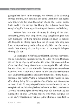 giống anh ta. Bởi vì chính những sự việc như thế, và chỉ có những
sự việc như thế, mới làm cho anh ta trở thành một con người
như thế. Lý do duy nhất khiến bạn không phải là một người
khác, đó là vì cha mẹ bạn đều không phải là bố mẹ họ và bạn
cũng không lớn lên trong môi trường mà họ được nuôi dưỡng.
Nếu xét theo cách nhìn nhận này thì những kẻ cáu kỉnh,
mù quáng, phi lý nhất cũng không có gì đáng khinh ghét. Bạn
nên thương xót và thông cảm cho những con người tội nghiệp
đó. Ba phần tư những người bạn gặp gỡ trong cuộc sống đều
khao khát yêu thương và được thương yêu. Nếu bạn cũng mong
muốn được thương yêu, xin hãy dành cho mọi người tình yêu
thương của bạn.
Có lần tôi phát biểu trên đài phát thanh về Louisa MayAlcott,
tác giả cuốn Những người phụ nữ nhỏ bé (Littte Women). Dĩ nhiên
tôi biết bà đã sống và viết những tác phẩm bất tử của mình ở
Concord thuộc bang Massachusetts, nhưng đôi khi thần khẩu
hại xác phàm, tôi lại nói mình đến thăm ngôi nhà cũ của bà ở
Concord, New Hampshire. Giá tôi chỉ nói đến New Hampshire
một lần thôi thì người ta có thể đã tha thứ cho tôi. Nhưng than ôi,
tôi lại nói đến hai lần. Và thế là một cơn lũ thư từ và điện tín tràn
đến, những thông điệp gay gắt tấn công tôi như một đàn ong vò
vẽ. Một bà nào đó từng sống ở Concord, Massachusetts đã trút cả
cơn phẫn uất vào bức thư gửi cho tôi như thể tôi đã tố cáo nhà văn
Alcott là kẻ ăn thịt người không bằng. Đọc bức thư của bà ấy, tôi
không khỏi tự nhủ: “Lạy Chúa, may mà mình không cưới phải con
người này!”. Tôi rất muốn viết một lá thư phúc đáp, rằng đành là
230
HOW TO WIN FRIENDS & INFLUENCE PEOPLE
 