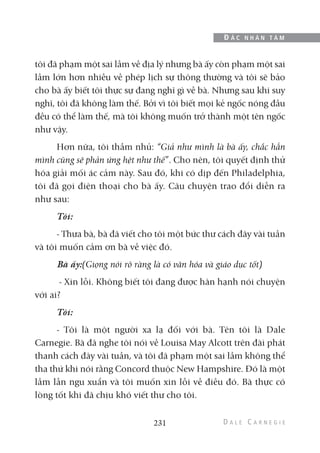 tôi đã phạm một sai lầm về địa lý nhưng bà ấy còn phạm một sai
lầm lớn hơn nhiều về phép lịch sự thông thường và tôi sẽ bảo
cho bà ấy biết tôi thực sự đang nghĩ gì về bà. Nhưng sau khi suy
nghĩ, tôi đã không làm thế. Bởi vì tôi biết mọi kẻ ngốc nóng đầu
đều có thể làm thế, mà tôi không muốn trở thành một tên ngốc
như vậy.
Hơn nữa, tôi thầm nhủ: “Giả như mình là bà ấy, chắc hẳn
mình cũng sẽ phản ứng hệt như thế”. Cho nên, tôi quyết định thử
hóa giải mối ác cảm này. Sau đó, khi có dịp đến Philadelphia,
tôi đã gọi điện thoại cho bà ấy. Câu chuyện trao đổi diễn ra
như sau:
Tôi:
- Thưa bà, bà đã viết cho tôi một bức thư cách đây vài tuần
và tôi muốn cảm ơn bà về việc đó.
Bà ấy:(Giọng nói rõ ràng là có văn hóa và giáo dục tốt)
- Xin lỗi. Không biết tôi đang được hân hạnh nói chuyện
với ai?
Tôi:
- Tôi là một người xa lạ đối với bà. Tên tôi là Dale
Carnegie. Bà đã nghe tôi nói về Louisa May Alcott trên đài phát
thanh cách đây vài tuần, và tôi đã phạm một sai lầm không thể
tha thứ khi nói rằng Concord thuộc New Hampshire. Đó là một
lầm lẫn ngu xuẩn và tôi muốn xin lỗi về điều đó. Bà thực có
lòng tốt khi đã chịu khó viết thư cho tôi.
231
Đ Ắ C N H Â N T Â M
 