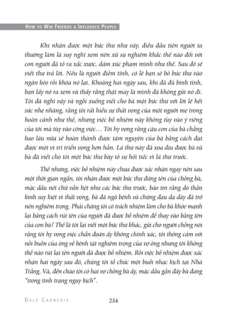 Khi nhận được một bức thư như vậy, điều đầu tiên người ta
thường làm là suy nghĩ xem nên xử sự nghiêm khắc thế nào đối với
con người đã tỏ ra xấc xược, dám xúc phạm mình như thế. Sau đó sẽ
viết thư trả lời. Nếu là người điềm tĩnh, có lẽ bạn sẽ bỏ bức thư vào
ngăn kéo rồi khóa nó lại. Khoảng hai ngày sau, khi đã đủ bình tĩnh,
bạn lấy nó ra xem và thấy rằng thật may là mình đã không gửi nó đi.
Tôi đã nghĩ vậy và ngồi xuống viết cho bà một bức thư với lời lẽ hết
sức nhẹ nhàng, rằng tôi rất hiểu sự thất vọng của một người mẹ trong
hoàn cảnh như thế, nhưng việc bổ nhiệm này không tùy vào ý riêng
của tôi mà tùy vào công việc… Tôi hy vọng rằng cậu con của bà chẳng
bao lâu nữa sẽ hoàn thành được tâm nguyện của bà bằng cách đạt
được một vị trí triển vọng hơn hẳn. Lá thư này đã xoa dịu được bà và
bà đã viết cho tôi một bức thư bày tỏ sự hối tiếc vì lá thư trước.
Thế nhưng, việc bổ nhiệm này chưa được xác nhận ngay nên sau
một thời gian ngắn, tôi nhận được một bức thư đứng tên của chồng bà,
mặc dầu nét chữ vẫn hệt như các bức thư trước, báo tin rằng do thần
kinh suy kiệt vì thất vọng, bà đã ngã bệnh và chứng đau dạ dày đã trở
nên nghiêm trọng. Phải chăng tôi có trách nhiệm làm cho bà khỏe mạnh
lại bằng cách rút tên của người đã được bổ nhiệm để thay vào bằng tên
của con bà? Thế là tôi lại viết một bức thư khác, gửi cho người chồng nói
rằng tôi hy vọng việc chẩn đoán ấy không chính xác, tôi thông cảm với
nỗi buồn của ông về bệnh tật nghiêm trọng của vợ ông nhưng tôi không
thể nào rút lại tên người đã được bổ nhiệm. Rồi việc bổ nhiệm được xác
nhận hai ngày sau đó, chúng tôi tổ chức một buổi nhạc kịch tại Nhà
Trắng. Và, đến chào tôi có hai vợ chồng bà ấy, mặc dầu gần đây bà đang
“trong tình trạng nguy kịch”.
234
HOW TO WIN FRIENDS & INFLUENCE PEOPLE
 