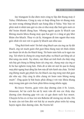 Jay Mangum là đại diện một công ty lắp đặt thang máy ở
Tulsa, Oklahoma. Công ty này có hợp đồng bảo trì thang máy
tại một trong những khách sạn hàng đầu ở Tulsa. Việc bảo trì
phải mất ít nhất tám giờ và cần có thợ máy đặc biệt giỏi mới có
thể hoàn thành đúng hạn. Nhưng người quản lý khách sạn
không muốn khóa thang máy quá hai giờ vì e rằng sẽ gây khó
khăn cho khách. Thay vì cãi lý, Mangum đi tìm người thợ máy
giỏi nhất rồi nói với vị quản lý khách sạn như sau:
“Ông Rick kính mến! Tôi biết rằng khách sạn của ông cực kỳ đắt
khách, ông rất muốn giảm thời gian khóa thang máy tối thiểu nhằm
tạo thuận lợi tối đa cho khách hàng. Tôi hoàn toàn hiểu sự lo ngại của
ông. Tất nhiên là chúng tôi cũng muốn phục vụ khách sạn bằng tất cả
khả năng của mình. Tuy nhiên, việc khảo sát tình hình cho thấy rằng
nếu bây giờ chúng ta không hoàn tất công việc, thang máy của ông sẽ
bị hư hại nghiêm trọng hơn. Điều đó sẽ dẫn tới một hệ quả là thang
máy phải ngưng hoạt động lâu hơn nữa để tiến hành sửa chữa. Tôi biết
ông không muốn gây phiền hà cho khách của ông trong một thời gian
dài như vậy. Đây cũng là điều chúng tôi hoàn toàn không mong
muốn”. Ông quản lý bắt buộc phải đồng ý với việc khóa thang
máy trong tám giờ còn hơn phải khóa trong nhiều ngày.
Bà Joyce Norris, giáo viên dạy dương cầm ở St. Louis,
Missouri, kể lại cách bà xử lý một vấn đề mà các thầy dạy
dương cầm thường gặp với các cô gái dưới tuổi hai mươi.
Chuyện là bà có cô học trò tên Babette để móng tay rất dài. Đó
là một cản trở lớn đối với bất kỳ ai muốn phát triển kỹ năng
luyện ngón đàn dương cầm. Bà Norris kể:
235
Đ Ắ C N H Â N T Â M
 