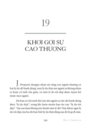 KHƠI GỢI SỰ
CAO THƯỢNG
J. Pierpont Morgan nhận xét rằng con người thường có
hai lý do để hành động: một lý do thật mà người ta không nhận
ra hoặc cố tình che giấu, và một lý do tốt đẹp được tuyên bố
trước mọi người.
Dù bạn có chỉ trích thế nào thì người ta vẫn chỉ hành động
theo “lý do thật”, trong khi luôn muốn bạn tin vào “lý do tốt
đẹp”. Vậy sao bạn không tán thành tâm lý đó? Hãy khen ngợi lý
do tốt đẹp của họ dù bạn biết lý do thật đằng sau đó là gì đi nữa.
239
 