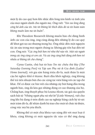 một lý do cao quý hơn khi nhắc đến lòng tôn kính và tình yêu
của mọi người dành cho người mẹ. Ông viết: “Xin vui lòng đừng
công bố ảnh của tôi. Mẹ tôi không hề thích điều đó và tôi hoàn toàn
không muốn làm mẹ tôi buồn”.
Khi Theodore Roosevelt không muốn báo chí đăng hình
ảnh các con của ông, ông cũng dùng đến những lý do cao quý
để khơi gợi sự cao thượng trong họ. Ông nhắc đến một nguyên
tắc ăn sâu trong mọi người chúng ta: không gây tổn hại đến trẻ
con. Ông nói: “Các ông biết bọn trẻ như thế nào rồi. Một vài người
trong các ông cũng có con cái. Và các ông cũng biết đăng ảnh bọn trẻ
nhiều sẽ không tốt cho chúng”.
Cyrus Curtis, chủ hai tờ báo Tin tức chiều thứ Bảy (The
Saturday Evening Post) và Tập san Phụ nữ & Gia đình (Ladies’
Home Journal), với gia sản hàng triệu đô-la, xuất thân là một
cậu bé nghèo khổ ở Maine. Buổi đầu khởi nghiệp, ông không
thể trả tiền nhuận bút cho các cộng tác viên bằng với các tạp chí
khác. Để có được các bài viết của những cây bút hàng đầu trong
ngành báo, ông đã kêu gọi những động cơ cao thượng của họ.
Chẳng hạn, ông thuyết phục bà Louisa Alcott, tác giả của quyển
sách bất tử “Những người phụ nữ nhỏ bé”(Little Women), viết cho
ông khi bà đang ở trên đỉnh cao sự nghiệp bằng cách ký tờ séc
một trăm đô-la, để nhân danh bà trao cho một tổ chức từ thiện,
công việc mà bà yêu thích.
Không thể có một chìa khóa vạn năng đối với mọi loại ổ
khóa, cũng không có một nguyên tắc nào có thể ứng dụng
241
Đ Ắ C N H Â N T Â M
 